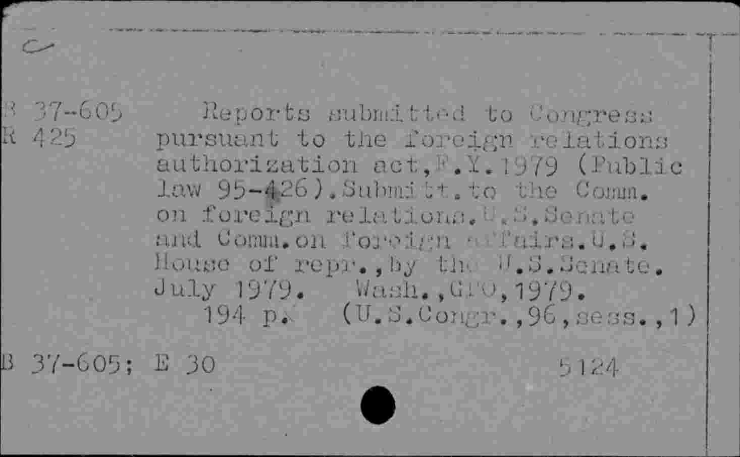 ﻿	
37-609 Reports submitted to Congress R 425 pursuant to the foreign relations authorization act,>!.Y,1979 (Public law 93-426 ). Subnni it . to the Conun. on fore Ign re la lion; :.:	, Je n; ito
and. Comm.on. foreign ■ fairs.U.J. Housg of repr., l’i tir i.[.J. Jennie. July 1979. Wash.,Giu,1979.
194 p. (U.S.Congr.,96,sess.,1)
B 37-609; E 30
3 124